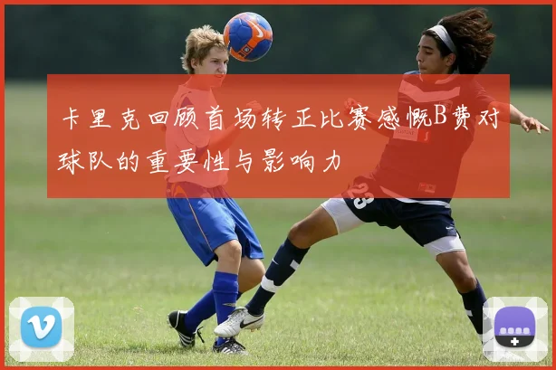 卡里克回顾首场转正比赛感慨B费对球队的重要性与影响力