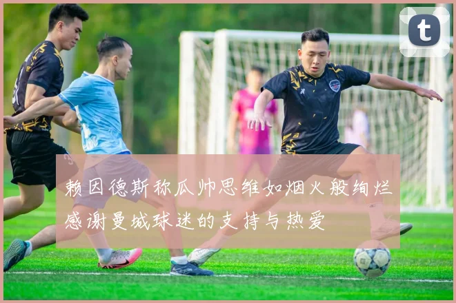 赖因德斯称瓜帅思维如烟火般绚烂感谢曼城球迷的支持与热爱