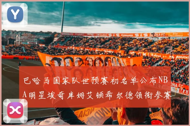 巴哈马国家队世预赛初名单公布NBA明星埃奇库姆艾顿希尔德领衔参赛阵容