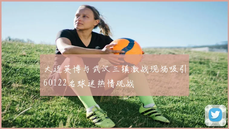 大连英博与武汉三镇激战现场吸引60122名球迷热情观战