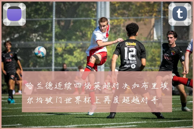 哈兰德连续四场英超对决加布里埃尔均破门世界杯上再度超越对手