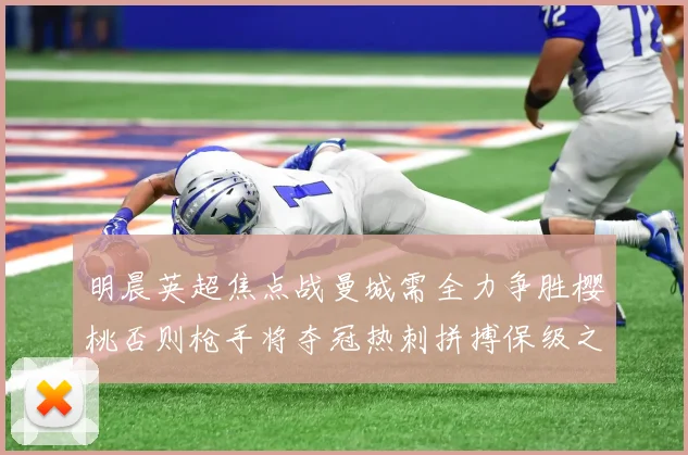 明晨英超焦点战曼城需全力争胜樱桃否则枪手将夺冠热刺拼搏保级之路