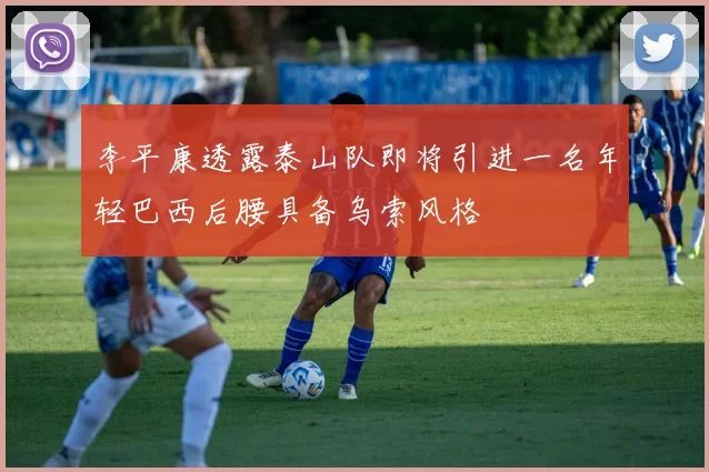李平康透露泰山队即将引进一名年轻巴西后腰具备乌索风格