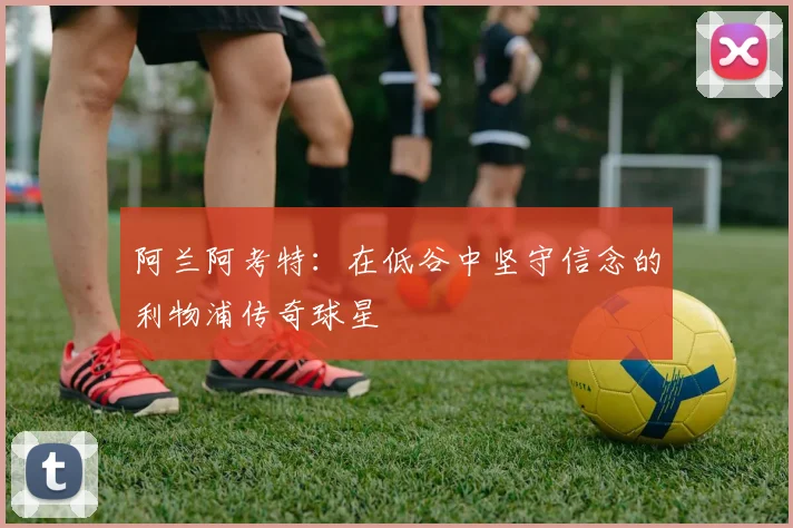 阿兰阿考特:在低谷中坚守信念的利物浦传奇球星