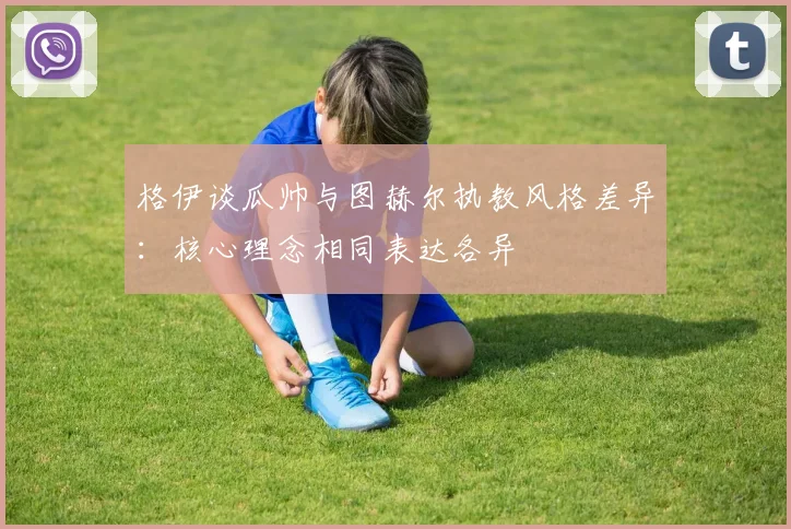 格伊谈瓜帅与图赫尔执教风格差异：核心理念相同表达各异