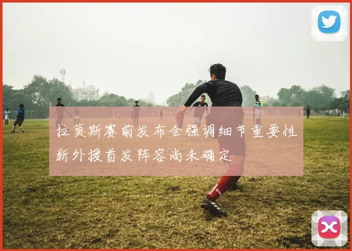 拉莫斯赛前发布会强调细节重要性新外援首发阵容尚未确定
