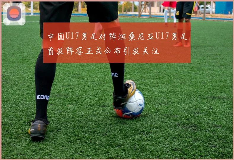 中国U17男足对阵坦桑尼亚U17男足首发阵容正式公布引发关注