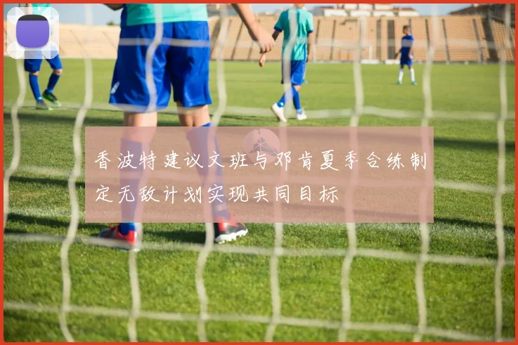 香波特建议文班与邓肯夏季合练制定无敌计划实现共同目标