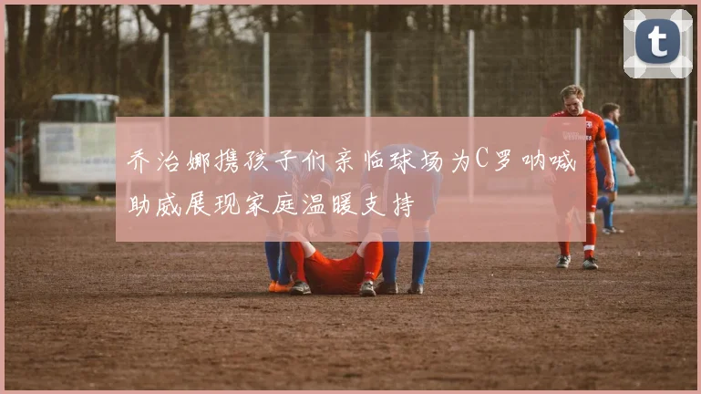 乔治娜携孩子们亲临球场为C罗呐喊助威展现家庭温暖支持